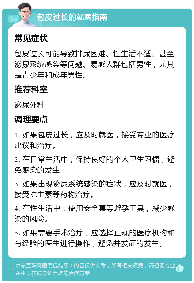 包皮过长的就医指南 常见症状 包皮过长可能导致排尿困难、性生活不适、甚至泌尿系统感染等问题。易感人群包括男性，尤其是青少年和成年男性。 推荐科室 泌尿外科 调理要点 1. 如果包皮过长，应及时就医，接受专业的医疗建议和治疗。 2. 在日常生活中，保持良好的个人卫生习惯，避免感染的发生。 3. 如果出现泌尿系统感染的症状，应及时就医，接受抗生素等药物治疗。 4. 在性生活中，使用安全套等避孕工具，减少感染的风险。 5. 如果需要手术治疗，应选择正规的医疗机构和有经验的医生进行操作，避免并发症的发生。