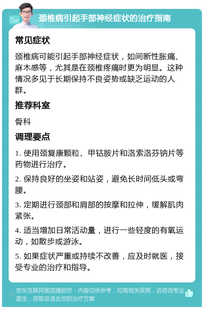 颈椎病引起手部神经症状的治疗指南 常见症状 颈椎病可能引起手部神经症状，如间断性胀痛、麻木感等，尤其是在颈椎疼痛时更为明显。这种情况多见于长期保持不良姿势或缺乏运动的人群。 推荐科室 骨科 调理要点 1. 使用颈复康颗粒、甲钴胺片和洛索洛芬钠片等药物进行治疗。 2. 保持良好的坐姿和站姿，避免长时间低头或弯腰。 3. 定期进行颈部和肩部的按摩和拉伸，缓解肌肉紧张。 4. 适当增加日常活动量，进行一些轻度的有氧运动，如散步或游泳。 5. 如果症状严重或持续不改善，应及时就医，接受专业的治疗和指导。