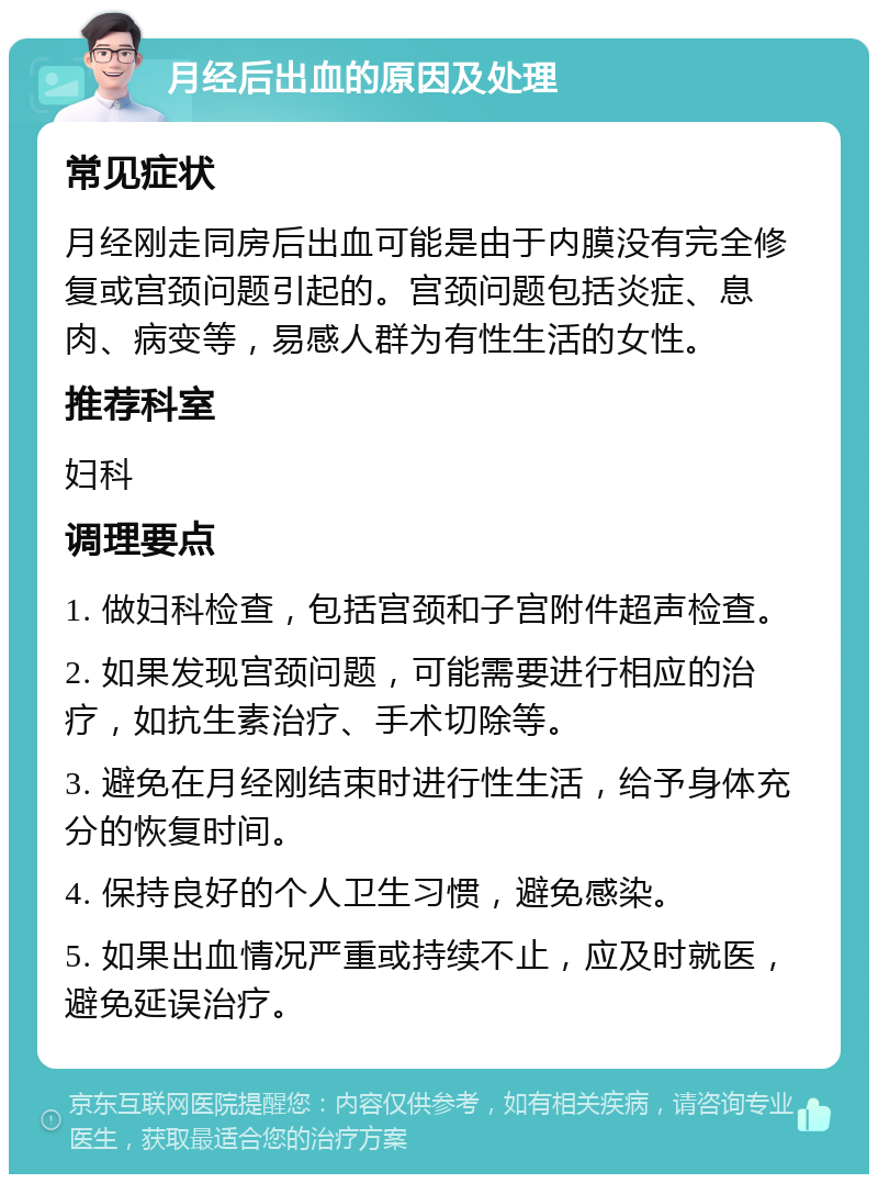 月经后出血的原因及处理 常见症状 月经刚走同房后出血可能是由于内膜没有完全修复或宫颈问题引起的。宫颈问题包括炎症、息肉、病变等，易感人群为有性生活的女性。 推荐科室 妇科 调理要点 1. 做妇科检查，包括宫颈和子宫附件超声检查。 2. 如果发现宫颈问题，可能需要进行相应的治疗，如抗生素治疗、手术切除等。 3. 避免在月经刚结束时进行性生活，给予身体充分的恢复时间。 4. 保持良好的个人卫生习惯，避免感染。 5. 如果出血情况严重或持续不止，应及时就医，避免延误治疗。