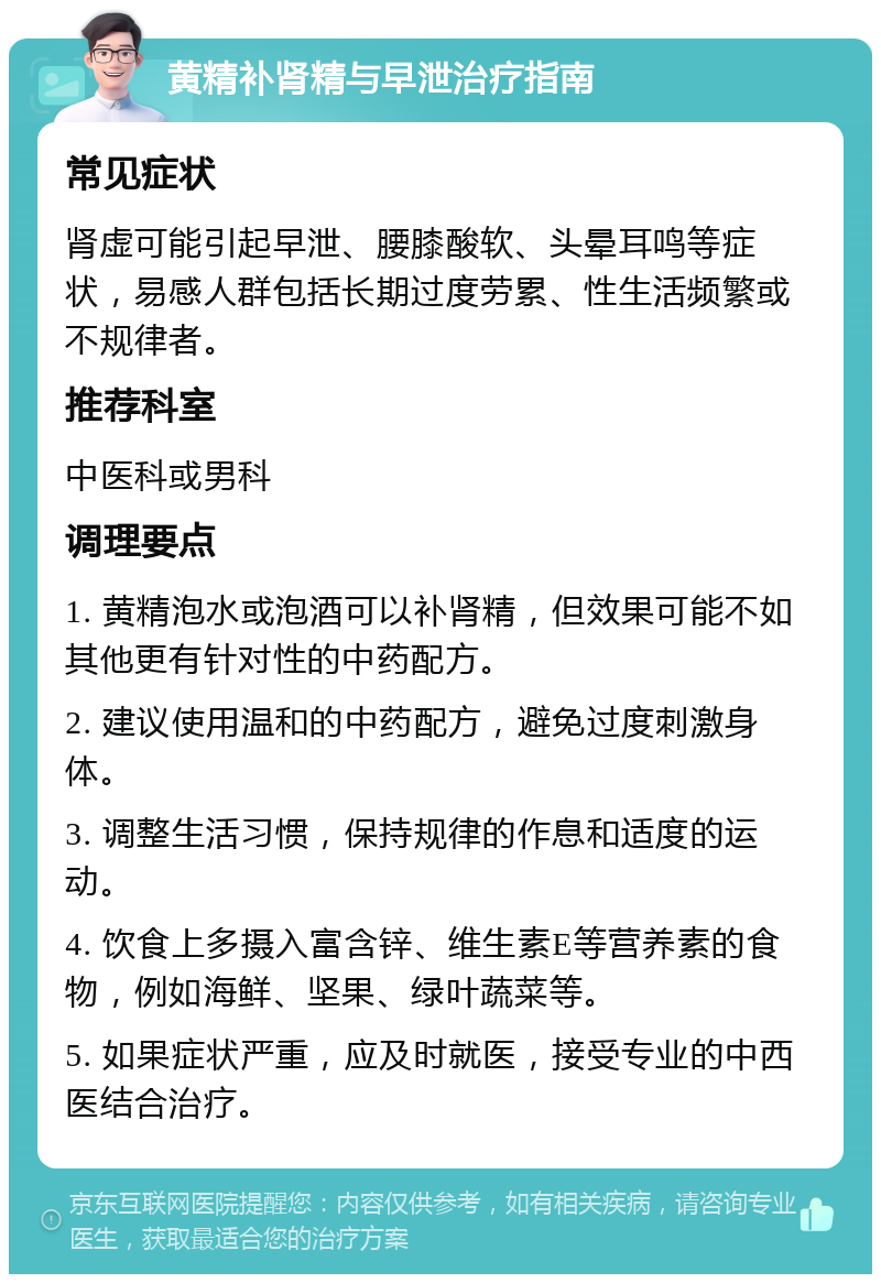 黄精补肾精与早泄治疗指南 常见症状 肾虚可能引起早泄、腰膝酸软、头晕耳鸣等症状，易感人群包括长期过度劳累、性生活频繁或不规律者。 推荐科室 中医科或男科 调理要点 1. 黄精泡水或泡酒可以补肾精，但效果可能不如其他更有针对性的中药配方。 2. 建议使用温和的中药配方，避免过度刺激身体。 3. 调整生活习惯，保持规律的作息和适度的运动。 4. 饮食上多摄入富含锌、维生素E等营养素的食物，例如海鲜、坚果、绿叶蔬菜等。 5. 如果症状严重，应及时就医，接受专业的中西医结合治疗。