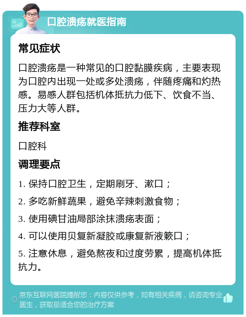 口腔溃疡就医指南 常见症状 口腔溃疡是一种常见的口腔黏膜疾病，主要表现为口腔内出现一处或多处溃疡，伴随疼痛和灼热感。易感人群包括机体抵抗力低下、饮食不当、压力大等人群。 推荐科室 口腔科 调理要点 1. 保持口腔卫生，定期刷牙、漱口； 2. 多吃新鲜蔬果，避免辛辣刺激食物； 3. 使用碘甘油局部涂抹溃疡表面； 4. 可以使用贝复新凝胶或康复新液簌口； 5. 注意休息，避免熬夜和过度劳累，提高机体抵抗力。