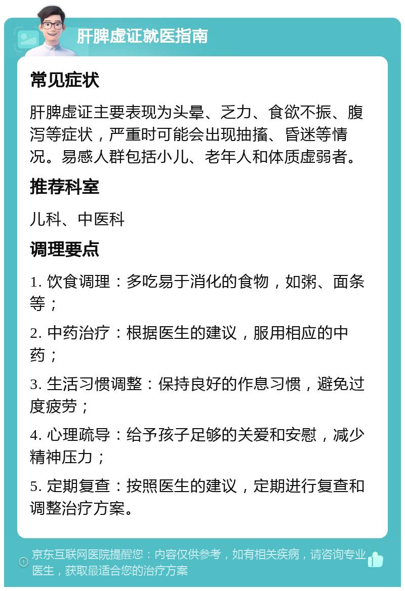 肝脾虚证就医指南 常见症状 肝脾虚证主要表现为头晕、乏力、食欲不振、腹泻等症状，严重时可能会出现抽搐、昏迷等情况。易感人群包括小儿、老年人和体质虚弱者。 推荐科室 儿科、中医科 调理要点 1. 饮食调理：多吃易于消化的食物，如粥、面条等； 2. 中药治疗：根据医生的建议，服用相应的中药； 3. 生活习惯调整：保持良好的作息习惯，避免过度疲劳； 4. 心理疏导：给予孩子足够的关爱和安慰，减少精神压力； 5. 定期复查：按照医生的建议，定期进行复查和调整治疗方案。