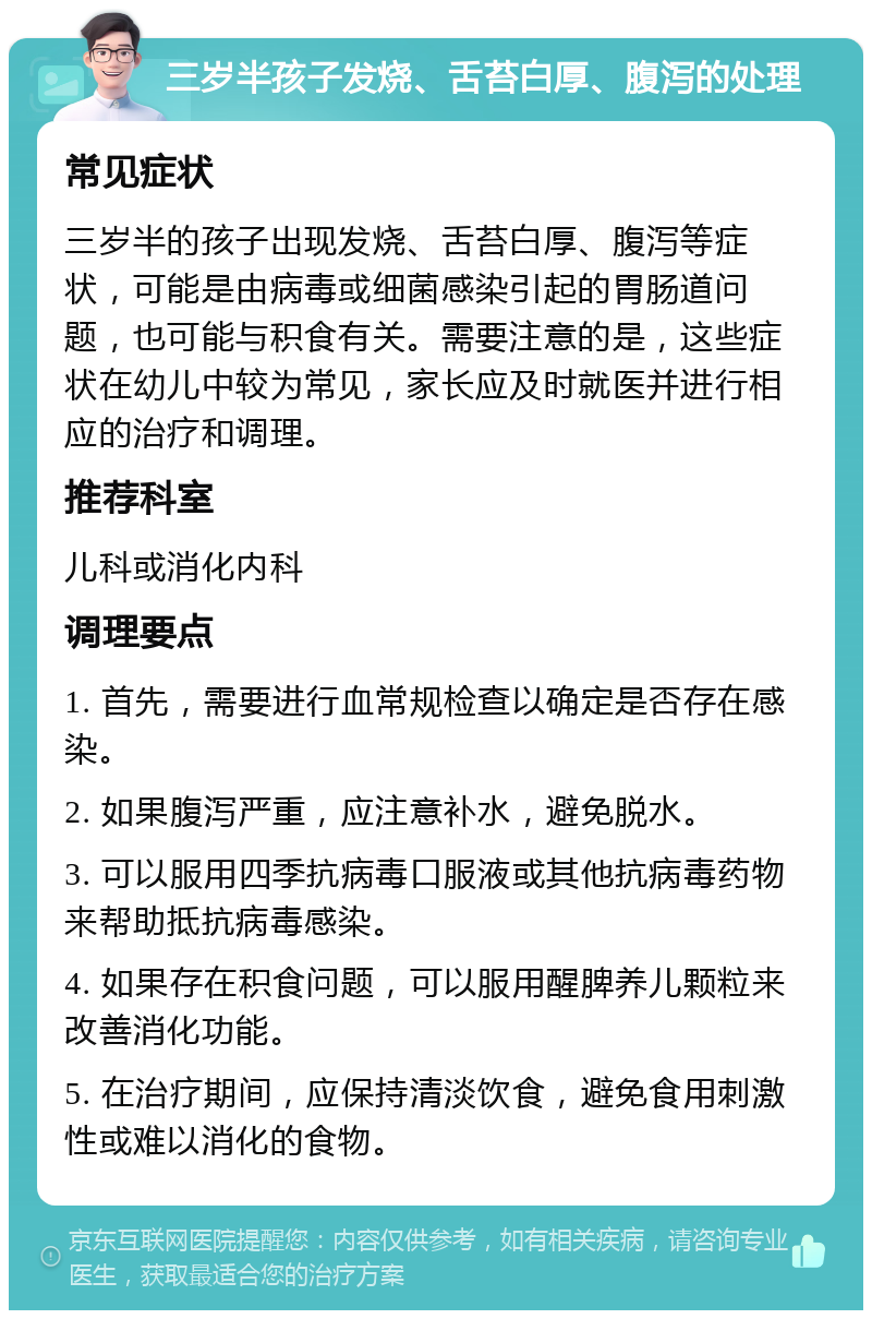 三岁半孩子发烧、舌苔白厚、腹泻的处理 常见症状 三岁半的孩子出现发烧、舌苔白厚、腹泻等症状，可能是由病毒或细菌感染引起的胃肠道问题，也可能与积食有关。需要注意的是，这些症状在幼儿中较为常见，家长应及时就医并进行相应的治疗和调理。 推荐科室 儿科或消化内科 调理要点 1. 首先，需要进行血常规检查以确定是否存在感染。 2. 如果腹泻严重，应注意补水，避免脱水。 3. 可以服用四季抗病毒口服液或其他抗病毒药物来帮助抵抗病毒感染。 4. 如果存在积食问题，可以服用醒脾养儿颗粒来改善消化功能。 5. 在治疗期间，应保持清淡饮食，避免食用刺激性或难以消化的食物。