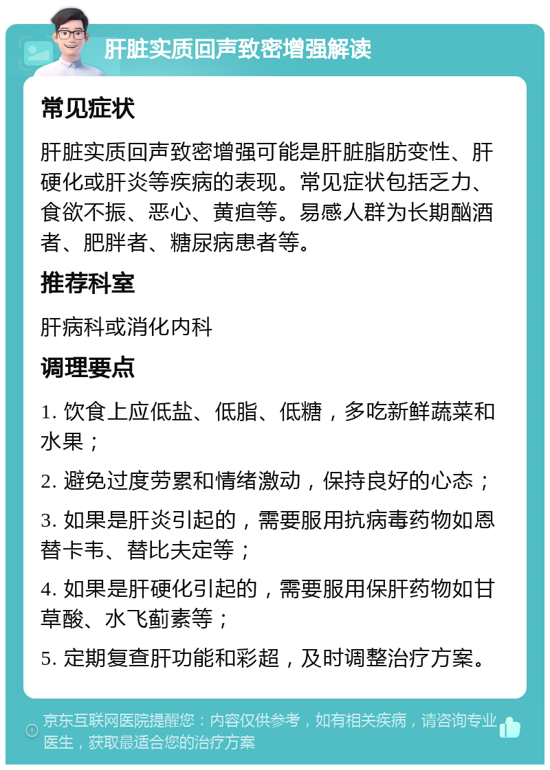 肝脏实质回声致密增强解读 常见症状 肝脏实质回声致密增强可能是肝脏脂肪变性、肝硬化或肝炎等疾病的表现。常见症状包括乏力、食欲不振、恶心、黄疸等。易感人群为长期酗酒者、肥胖者、糖尿病患者等。 推荐科室 肝病科或消化内科 调理要点 1. 饮食上应低盐、低脂、低糖，多吃新鲜蔬菜和水果； 2. 避免过度劳累和情绪激动，保持良好的心态； 3. 如果是肝炎引起的，需要服用抗病毒药物如恩替卡韦、替比夫定等； 4. 如果是肝硬化引起的，需要服用保肝药物如甘草酸、水飞蓟素等； 5. 定期复查肝功能和彩超，及时调整治疗方案。