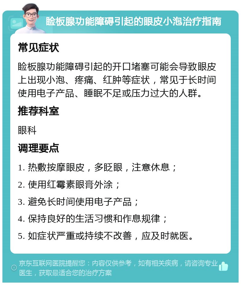 睑板腺功能障碍引起的眼皮小泡治疗指南 常见症状 睑板腺功能障碍引起的开口堵塞可能会导致眼皮上出现小泡、疼痛、红肿等症状，常见于长时间使用电子产品、睡眠不足或压力过大的人群。 推荐科室 眼科 调理要点 1. 热敷按摩眼皮，多眨眼，注意休息； 2. 使用红霉素眼膏外涂； 3. 避免长时间使用电子产品； 4. 保持良好的生活习惯和作息规律； 5. 如症状严重或持续不改善，应及时就医。