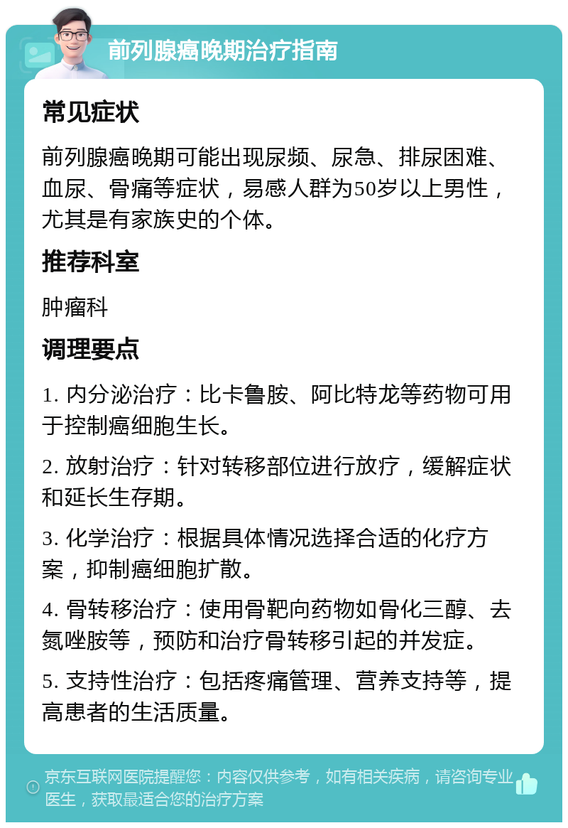 前列腺癌晚期治疗指南 常见症状 前列腺癌晚期可能出现尿频、尿急、排尿困难、血尿、骨痛等症状，易感人群为50岁以上男性，尤其是有家族史的个体。 推荐科室 肿瘤科 调理要点 1. 内分泌治疗：比卡鲁胺、阿比特龙等药物可用于控制癌细胞生长。 2. 放射治疗：针对转移部位进行放疗，缓解症状和延长生存期。 3. 化学治疗：根据具体情况选择合适的化疗方案，抑制癌细胞扩散。 4. 骨转移治疗：使用骨靶向药物如骨化三醇、去氮唑胺等，预防和治疗骨转移引起的并发症。 5. 支持性治疗：包括疼痛管理、营养支持等，提高患者的生活质量。