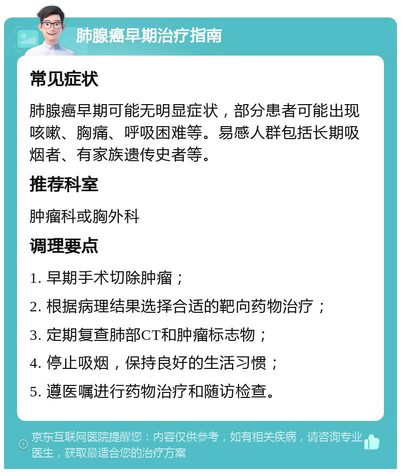 肺腺癌早期治疗指南 常见症状 肺腺癌早期可能无明显症状，部分患者可能出现咳嗽、胸痛、呼吸困难等。易感人群包括长期吸烟者、有家族遗传史者等。 推荐科室 肿瘤科或胸外科 调理要点 1. 早期手术切除肿瘤； 2. 根据病理结果选择合适的靶向药物治疗； 3. 定期复查肺部CT和肿瘤标志物； 4. 停止吸烟，保持良好的生活习惯； 5. 遵医嘱进行药物治疗和随访检查。