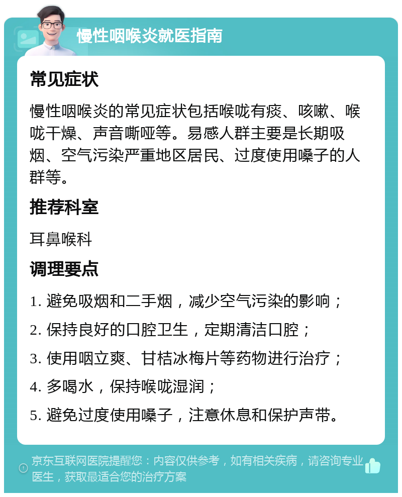 慢性咽喉炎就医指南 常见症状 慢性咽喉炎的常见症状包括喉咙有痰、咳嗽、喉咙干燥、声音嘶哑等。易感人群主要是长期吸烟、空气污染严重地区居民、过度使用嗓子的人群等。 推荐科室 耳鼻喉科 调理要点 1. 避免吸烟和二手烟，减少空气污染的影响； 2. 保持良好的口腔卫生，定期清洁口腔； 3. 使用咽立爽、甘桔冰梅片等药物进行治疗； 4. 多喝水，保持喉咙湿润； 5. 避免过度使用嗓子，注意休息和保护声带。