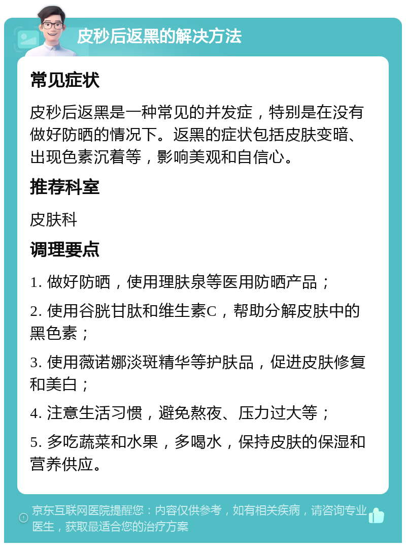 皮秒后返黑的解决方法 常见症状 皮秒后返黑是一种常见的并发症，特别是在没有做好防晒的情况下。返黑的症状包括皮肤变暗、出现色素沉着等，影响美观和自信心。 推荐科室 皮肤科 调理要点 1. 做好防晒，使用理肤泉等医用防晒产品； 2. 使用谷胱甘肽和维生素C，帮助分解皮肤中的黑色素； 3. 使用薇诺娜淡斑精华等护肤品，促进皮肤修复和美白； 4. 注意生活习惯，避免熬夜、压力过大等； 5. 多吃蔬菜和水果，多喝水，保持皮肤的保湿和营养供应。