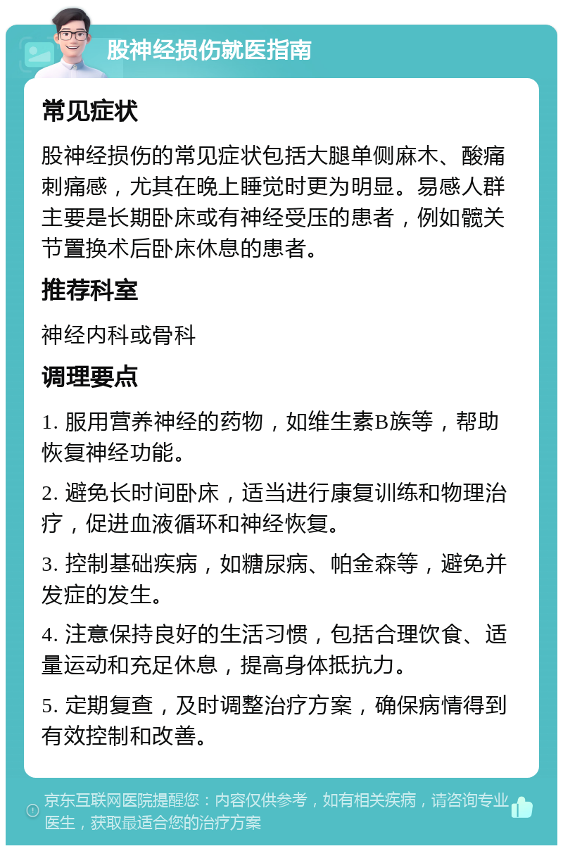 股神经损伤就医指南 常见症状 股神经损伤的常见症状包括大腿单侧麻木、酸痛刺痛感，尤其在晚上睡觉时更为明显。易感人群主要是长期卧床或有神经受压的患者，例如髋关节置换术后卧床休息的患者。 推荐科室 神经内科或骨科 调理要点 1. 服用营养神经的药物，如维生素B族等，帮助恢复神经功能。 2. 避免长时间卧床，适当进行康复训练和物理治疗，促进血液循环和神经恢复。 3. 控制基础疾病，如糖尿病、帕金森等，避免并发症的发生。 4. 注意保持良好的生活习惯，包括合理饮食、适量运动和充足休息，提高身体抵抗力。 5. 定期复查，及时调整治疗方案，确保病情得到有效控制和改善。