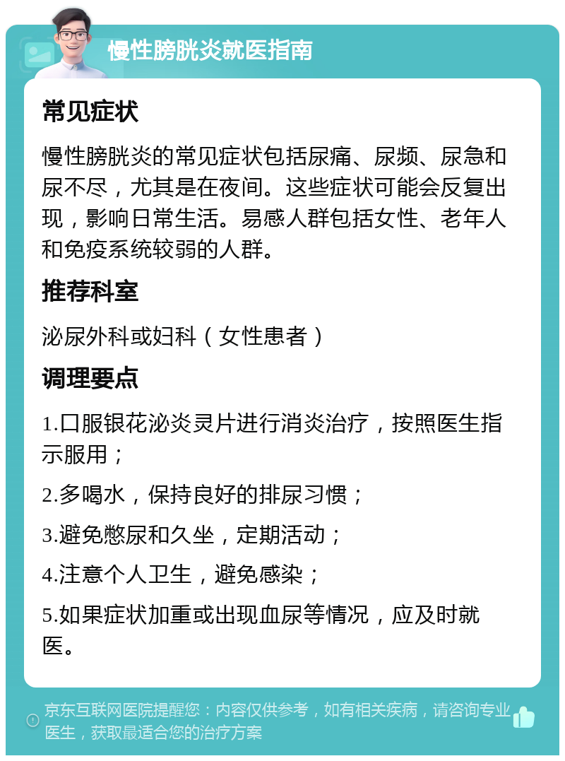 慢性膀胱炎就医指南 常见症状 慢性膀胱炎的常见症状包括尿痛、尿频、尿急和尿不尽，尤其是在夜间。这些症状可能会反复出现，影响日常生活。易感人群包括女性、老年人和免疫系统较弱的人群。 推荐科室 泌尿外科或妇科（女性患者） 调理要点 1.口服银花泌炎灵片进行消炎治疗，按照医生指示服用； 2.多喝水，保持良好的排尿习惯； 3.避免憋尿和久坐，定期活动； 4.注意个人卫生，避免感染； 5.如果症状加重或出现血尿等情况，应及时就医。