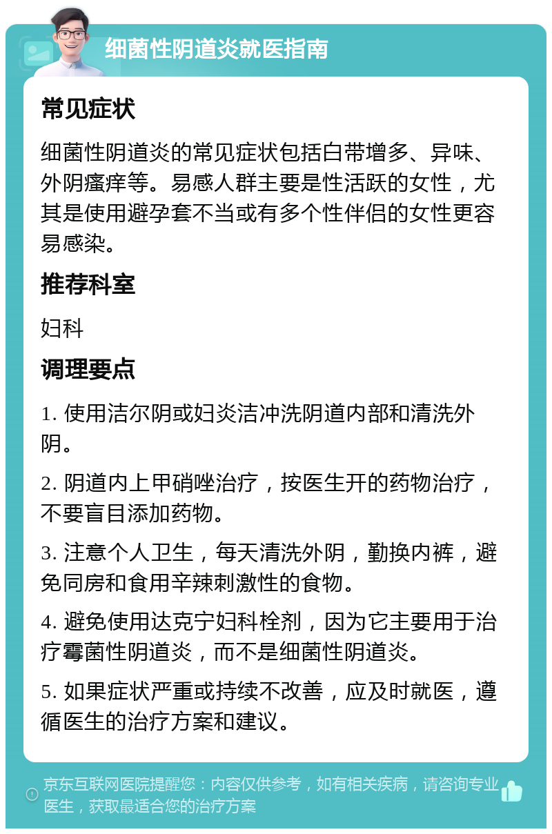 细菌性阴道炎就医指南 常见症状 细菌性阴道炎的常见症状包括白带增多、异味、外阴瘙痒等。易感人群主要是性活跃的女性，尤其是使用避孕套不当或有多个性伴侣的女性更容易感染。 推荐科室 妇科 调理要点 1. 使用洁尔阴或妇炎洁冲洗阴道内部和清洗外阴。 2. 阴道内上甲硝唑治疗，按医生开的药物治疗，不要盲目添加药物。 3. 注意个人卫生，每天清洗外阴，勤换内裤，避免同房和食用辛辣刺激性的食物。 4. 避免使用达克宁妇科栓剂，因为它主要用于治疗霉菌性阴道炎，而不是细菌性阴道炎。 5. 如果症状严重或持续不改善，应及时就医，遵循医生的治疗方案和建议。