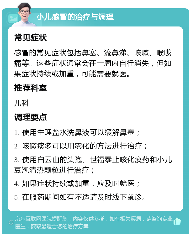 小儿感冒的治疗与调理 常见症状 感冒的常见症状包括鼻塞、流鼻涕、咳嗽、喉咙痛等。这些症状通常会在一周内自行消失，但如果症状持续或加重，可能需要就医。 推荐科室 儿科 调理要点 1. 使用生理盐水洗鼻液可以缓解鼻塞； 2. 咳嗽痰多可以用雾化的方法进行治疗； 3. 使用白云山的头孢、世福泰止咳化痰药和小儿豆翘清热颗粒进行治疗； 4. 如果症状持续或加重，应及时就医； 5. 在服药期间如有不适请及时线下就诊。