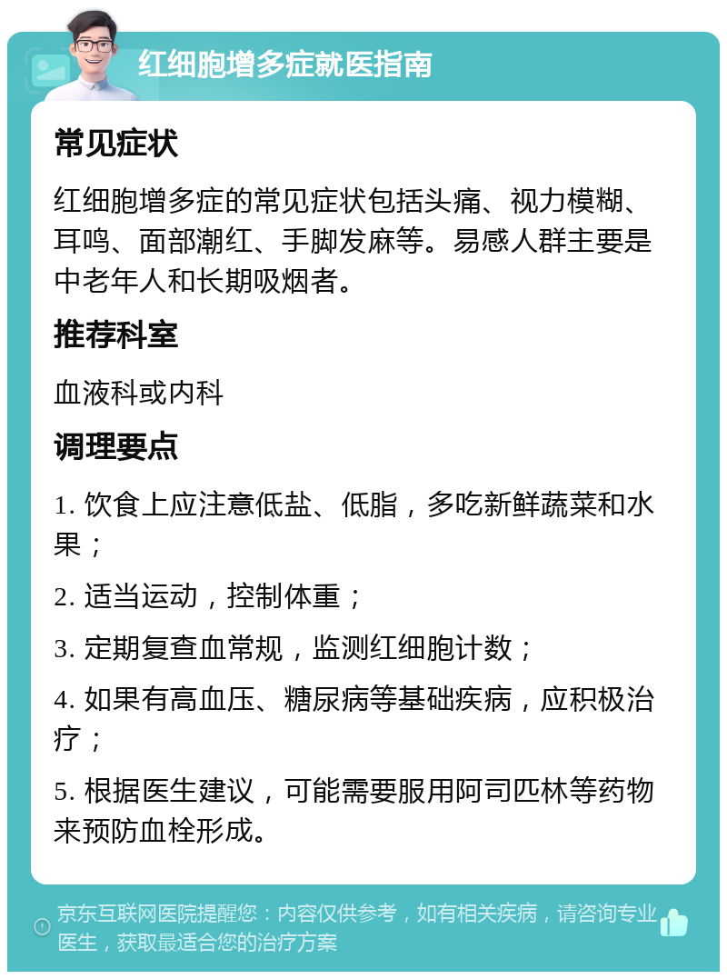 红细胞增多症就医指南 常见症状 红细胞增多症的常见症状包括头痛、视力模糊、耳鸣、面部潮红、手脚发麻等。易感人群主要是中老年人和长期吸烟者。 推荐科室 血液科或内科 调理要点 1. 饮食上应注意低盐、低脂，多吃新鲜蔬菜和水果； 2. 适当运动，控制体重； 3. 定期复查血常规，监测红细胞计数； 4. 如果有高血压、糖尿病等基础疾病，应积极治疗； 5. 根据医生建议，可能需要服用阿司匹林等药物来预防血栓形成。