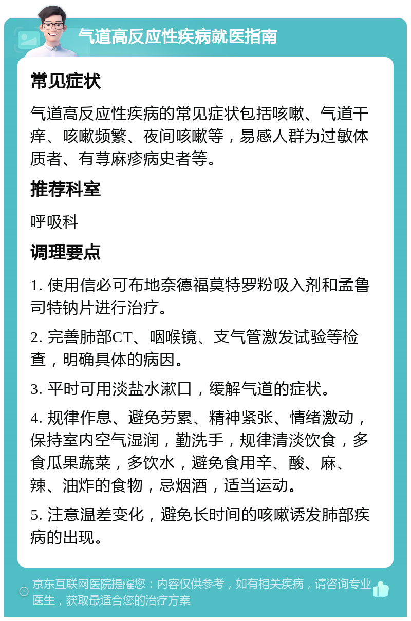 气道高反应性疾病就医指南 常见症状 气道高反应性疾病的常见症状包括咳嗽、气道干痒、咳嗽频繁、夜间咳嗽等，易感人群为过敏体质者、有荨麻疹病史者等。 推荐科室 呼吸科 调理要点 1. 使用信必可布地奈德福莫特罗粉吸入剂和孟鲁司特钠片进行治疗。 2. 完善肺部CT、咽喉镜、支气管激发试验等检查，明确具体的病因。 3. 平时可用淡盐水漱口，缓解气道的症状。 4. 规律作息、避免劳累、精神紧张、情绪激动，保持室内空气湿润，勤洗手，规律清淡饮食，多食瓜果蔬菜，多饮水，避免食用辛、酸、麻、辣、油炸的食物，忌烟酒，适当运动。 5. 注意温差变化，避免长时间的咳嗽诱发肺部疾病的出现。