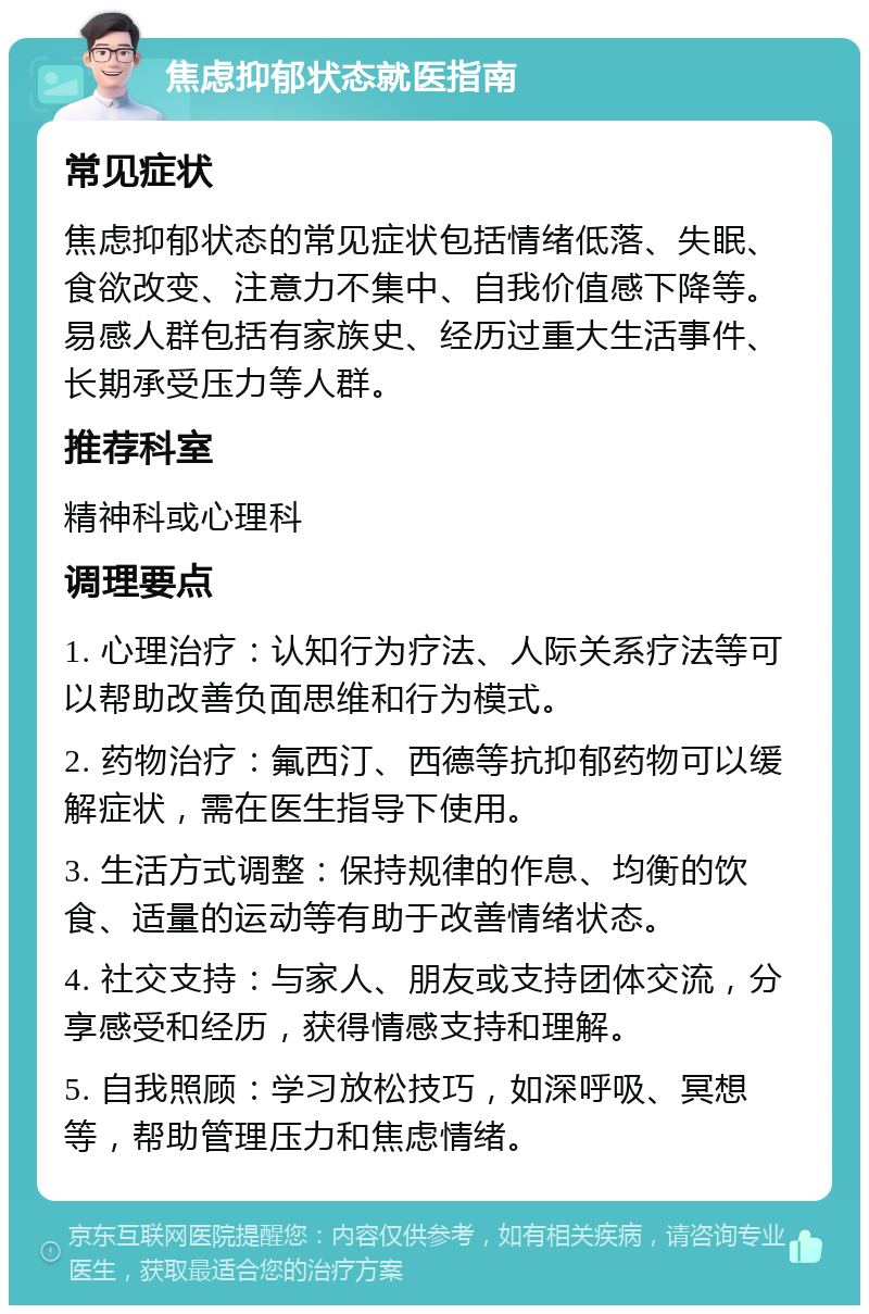 焦虑抑郁状态就医指南 常见症状 焦虑抑郁状态的常见症状包括情绪低落、失眠、食欲改变、注意力不集中、自我价值感下降等。易感人群包括有家族史、经历过重大生活事件、长期承受压力等人群。 推荐科室 精神科或心理科 调理要点 1. 心理治疗：认知行为疗法、人际关系疗法等可以帮助改善负面思维和行为模式。 2. 药物治疗：氟西汀、西德等抗抑郁药物可以缓解症状，需在医生指导下使用。 3. 生活方式调整：保持规律的作息、均衡的饮食、适量的运动等有助于改善情绪状态。 4. 社交支持：与家人、朋友或支持团体交流，分享感受和经历，获得情感支持和理解。 5. 自我照顾：学习放松技巧，如深呼吸、冥想等，帮助管理压力和焦虑情绪。