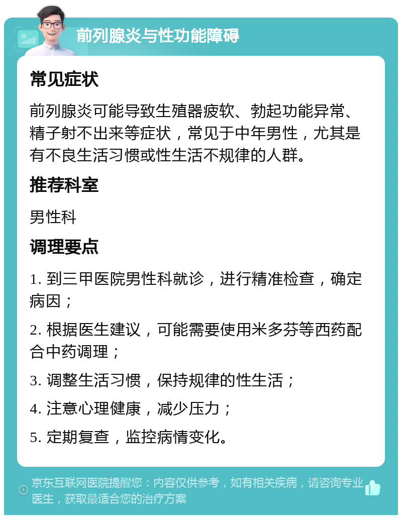 前列腺炎与性功能障碍 常见症状 前列腺炎可能导致生殖器疲软、勃起功能异常、精子射不出来等症状，常见于中年男性，尤其是有不良生活习惯或性生活不规律的人群。 推荐科室 男性科 调理要点 1. 到三甲医院男性科就诊，进行精准检查，确定病因； 2. 根据医生建议，可能需要使用米多芬等西药配合中药调理； 3. 调整生活习惯，保持规律的性生活； 4. 注意心理健康，减少压力； 5. 定期复查，监控病情变化。