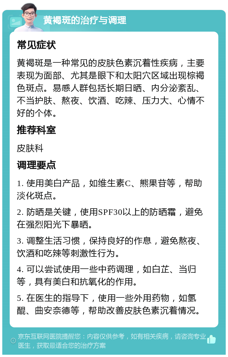 黄褐斑的治疗与调理 常见症状 黄褐斑是一种常见的皮肤色素沉着性疾病，主要表现为面部、尤其是眼下和太阳穴区域出现棕褐色斑点。易感人群包括长期日晒、内分泌紊乱、不当护肤、熬夜、饮酒、吃辣、压力大、心情不好的个体。 推荐科室 皮肤科 调理要点 1. 使用美白产品，如维生素C、熊果苷等，帮助淡化斑点。 2. 防晒是关键，使用SPF30以上的防晒霜，避免在强烈阳光下暴晒。 3. 调整生活习惯，保持良好的作息，避免熬夜、饮酒和吃辣等刺激性行为。 4. 可以尝试使用一些中药调理，如白芷、当归等，具有美白和抗氧化的作用。 5. 在医生的指导下，使用一些外用药物，如氢醌、曲安奈德等，帮助改善皮肤色素沉着情况。