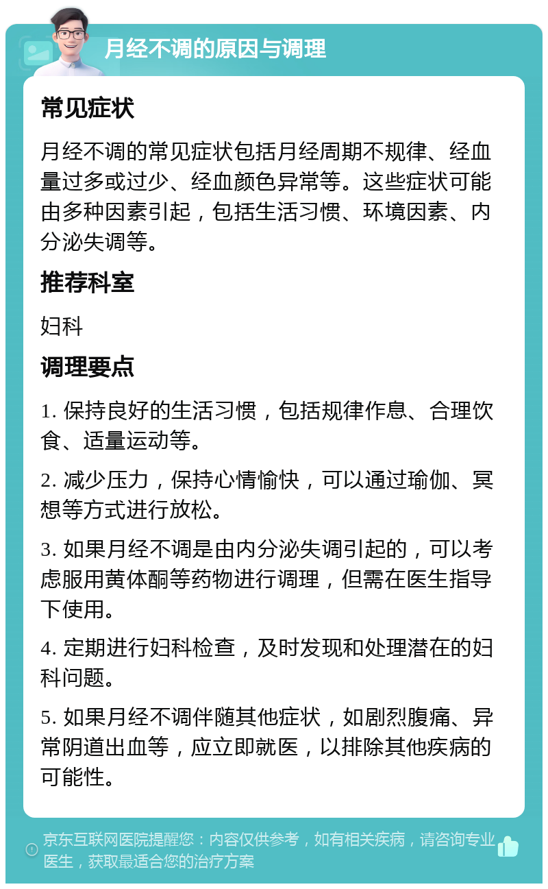 月经不调的原因与调理 常见症状 月经不调的常见症状包括月经周期不规律、经血量过多或过少、经血颜色异常等。这些症状可能由多种因素引起，包括生活习惯、环境因素、内分泌失调等。 推荐科室 妇科 调理要点 1. 保持良好的生活习惯，包括规律作息、合理饮食、适量运动等。 2. 减少压力，保持心情愉快，可以通过瑜伽、冥想等方式进行放松。 3. 如果月经不调是由内分泌失调引起的，可以考虑服用黄体酮等药物进行调理，但需在医生指导下使用。 4. 定期进行妇科检查，及时发现和处理潜在的妇科问题。 5. 如果月经不调伴随其他症状，如剧烈腹痛、异常阴道出血等，应立即就医，以排除其他疾病的可能性。