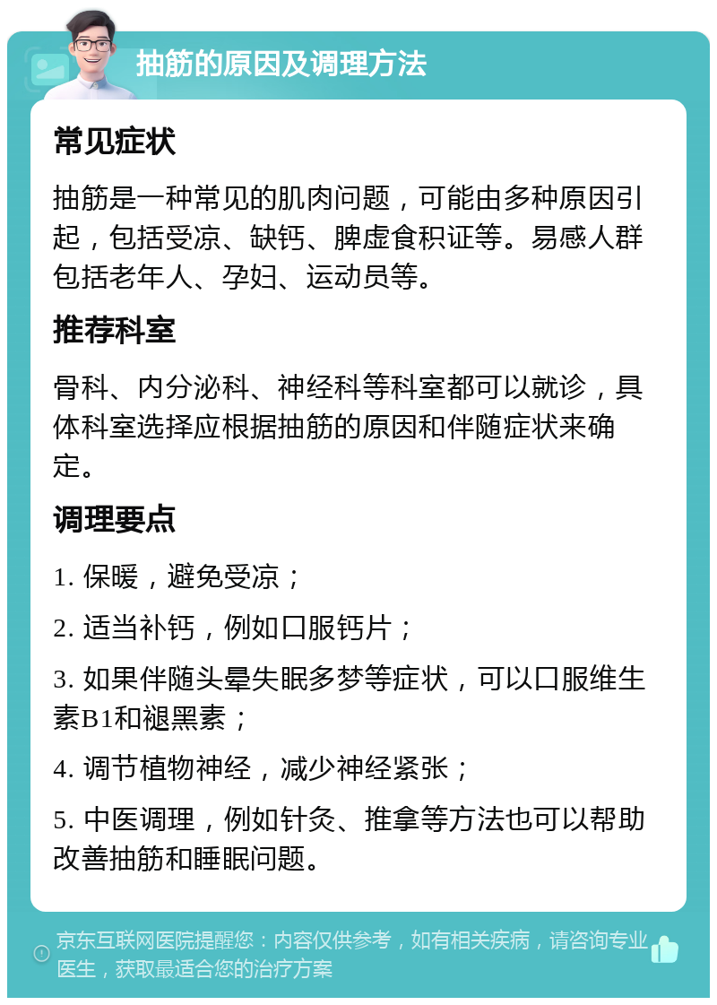 抽筋的原因及调理方法 常见症状 抽筋是一种常见的肌肉问题，可能由多种原因引起，包括受凉、缺钙、脾虚食积证等。易感人群包括老年人、孕妇、运动员等。 推荐科室 骨科、内分泌科、神经科等科室都可以就诊，具体科室选择应根据抽筋的原因和伴随症状来确定。 调理要点 1. 保暖，避免受凉； 2. 适当补钙，例如口服钙片； 3. 如果伴随头晕失眠多梦等症状，可以口服维生素B1和褪黑素； 4. 调节植物神经，减少神经紧张； 5. 中医调理，例如针灸、推拿等方法也可以帮助改善抽筋和睡眠问题。