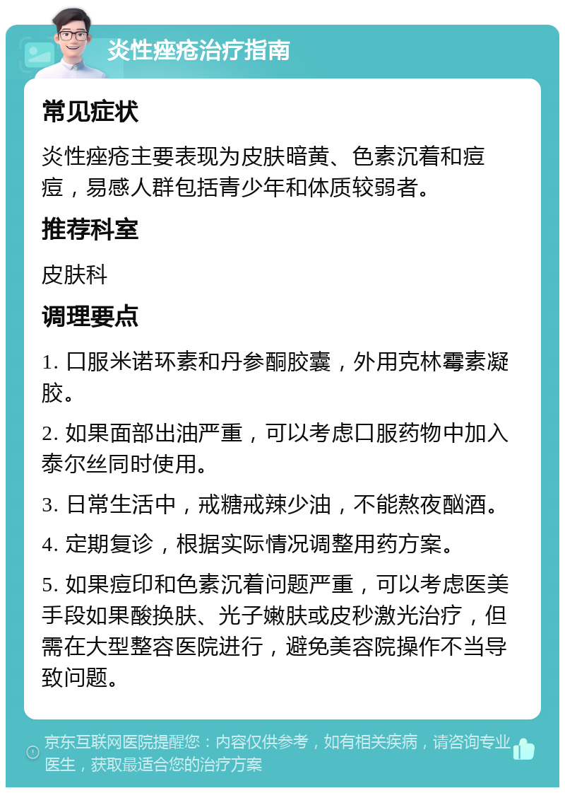 炎性痤疮治疗指南 常见症状 炎性痤疮主要表现为皮肤暗黄、色素沉着和痘痘，易感人群包括青少年和体质较弱者。 推荐科室 皮肤科 调理要点 1. 口服米诺环素和丹参酮胶囊，外用克林霉素凝胶。 2. 如果面部出油严重，可以考虑口服药物中加入泰尔丝同时使用。 3. 日常生活中，戒糖戒辣少油，不能熬夜酗酒。 4. 定期复诊，根据实际情况调整用药方案。 5. 如果痘印和色素沉着问题严重，可以考虑医美手段如果酸换肤、光子嫩肤或皮秒激光治疗，但需在大型整容医院进行，避免美容院操作不当导致问题。