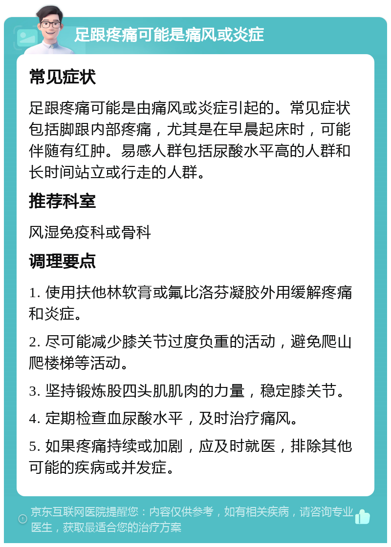 足跟疼痛可能是痛风或炎症 常见症状 足跟疼痛可能是由痛风或炎症引起的。常见症状包括脚跟内部疼痛，尤其是在早晨起床时，可能伴随有红肿。易感人群包括尿酸水平高的人群和长时间站立或行走的人群。 推荐科室 风湿免疫科或骨科 调理要点 1. 使用扶他林软膏或氟比洛芬凝胶外用缓解疼痛和炎症。 2. 尽可能减少膝关节过度负重的活动，避免爬山爬楼梯等活动。 3. 坚持锻炼股四头肌肌肉的力量，稳定膝关节。 4. 定期检查血尿酸水平，及时治疗痛风。 5. 如果疼痛持续或加剧，应及时就医，排除其他可能的疾病或并发症。