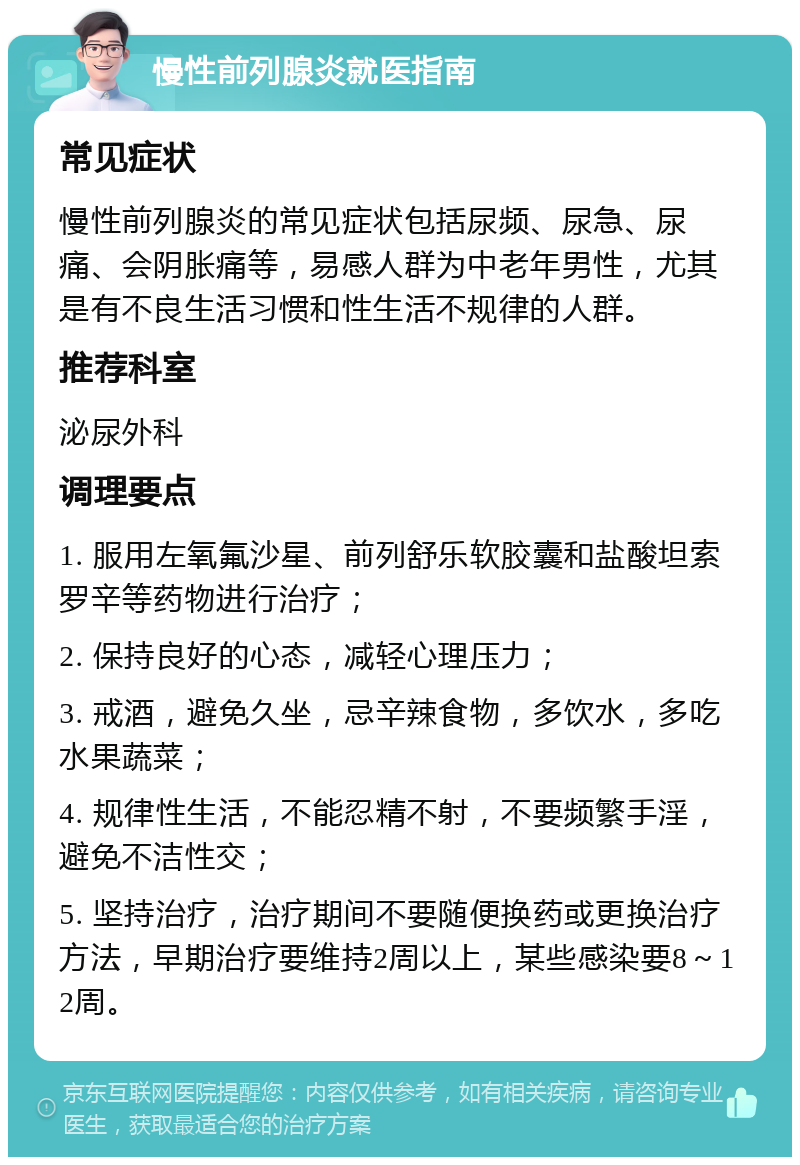 慢性前列腺炎就医指南 常见症状 慢性前列腺炎的常见症状包括尿频、尿急、尿痛、会阴胀痛等，易感人群为中老年男性，尤其是有不良生活习惯和性生活不规律的人群。 推荐科室 泌尿外科 调理要点 1. 服用左氧氟沙星、前列舒乐软胶囊和盐酸坦索罗辛等药物进行治疗； 2. 保持良好的心态，减轻心理压力； 3. 戒酒，避免久坐，忌辛辣食物，多饮水，多吃水果蔬菜； 4. 规律性生活，不能忍精不射，不要频繁手淫，避免不洁性交； 5. 坚持治疗，治疗期间不要随便换药或更换治疗方法，早期治疗要维持2周以上，某些感染要8～12周。