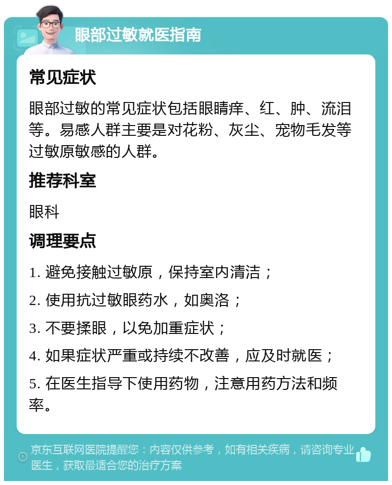 眼部过敏就医指南 常见症状 眼部过敏的常见症状包括眼睛痒、红、肿、流泪等。易感人群主要是对花粉、灰尘、宠物毛发等过敏原敏感的人群。 推荐科室 眼科 调理要点 1. 避免接触过敏原，保持室内清洁； 2. 使用抗过敏眼药水，如奥洛； 3. 不要揉眼，以免加重症状； 4. 如果症状严重或持续不改善，应及时就医； 5. 在医生指导下使用药物，注意用药方法和频率。