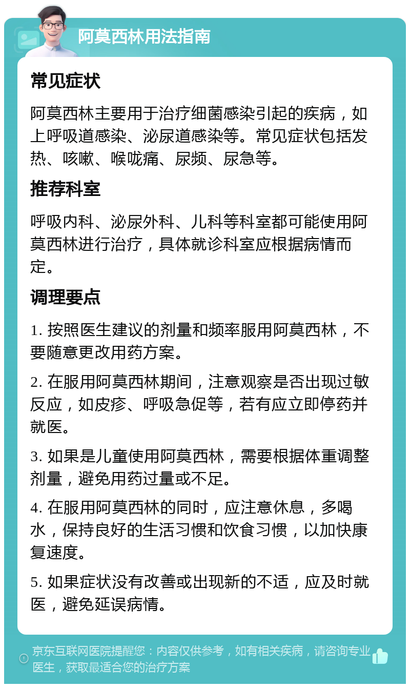 阿莫西林用法指南 常见症状 阿莫西林主要用于治疗细菌感染引起的疾病，如上呼吸道感染、泌尿道感染等。常见症状包括发热、咳嗽、喉咙痛、尿频、尿急等。 推荐科室 呼吸内科、泌尿外科、儿科等科室都可能使用阿莫西林进行治疗，具体就诊科室应根据病情而定。 调理要点 1. 按照医生建议的剂量和频率服用阿莫西林，不要随意更改用药方案。 2. 在服用阿莫西林期间，注意观察是否出现过敏反应，如皮疹、呼吸急促等，若有应立即停药并就医。 3. 如果是儿童使用阿莫西林，需要根据体重调整剂量，避免用药过量或不足。 4. 在服用阿莫西林的同时，应注意休息，多喝水，保持良好的生活习惯和饮食习惯，以加快康复速度。 5. 如果症状没有改善或出现新的不适，应及时就医，避免延误病情。