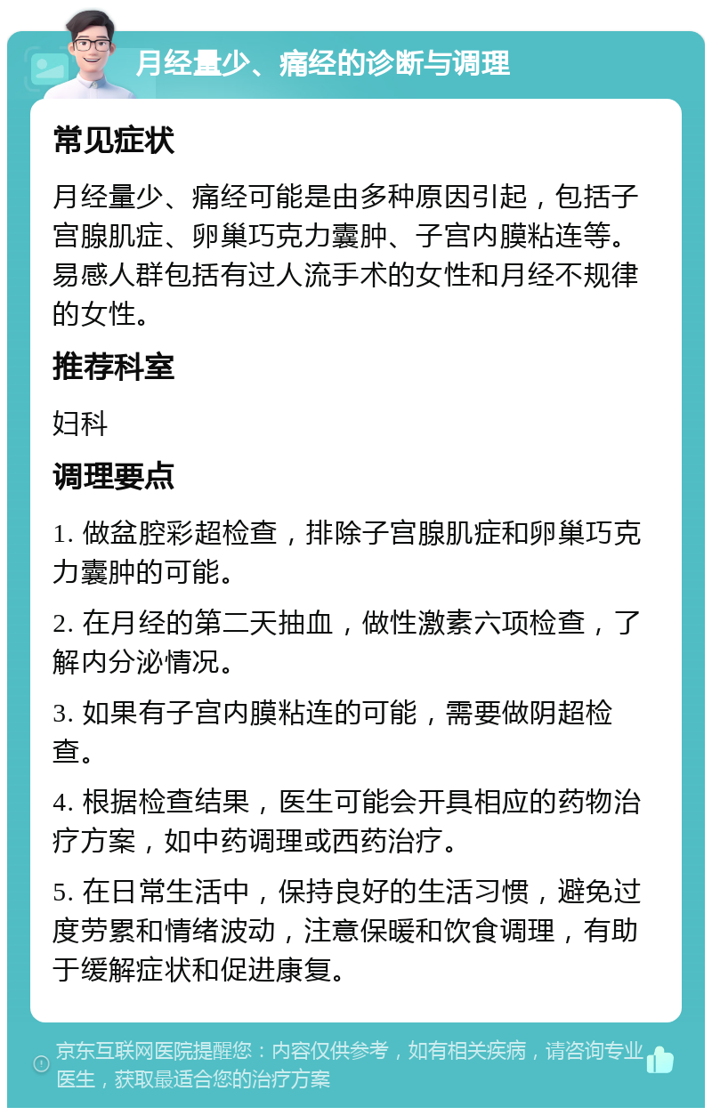 月经量少、痛经的诊断与调理 常见症状 月经量少、痛经可能是由多种原因引起，包括子宫腺肌症、卵巢巧克力囊肿、子宫内膜粘连等。易感人群包括有过人流手术的女性和月经不规律的女性。 推荐科室 妇科 调理要点 1. 做盆腔彩超检查，排除子宫腺肌症和卵巢巧克力囊肿的可能。 2. 在月经的第二天抽血，做性激素六项检查，了解内分泌情况。 3. 如果有子宫内膜粘连的可能，需要做阴超检查。 4. 根据检查结果，医生可能会开具相应的药物治疗方案，如中药调理或西药治疗。 5. 在日常生活中，保持良好的生活习惯，避免过度劳累和情绪波动，注意保暖和饮食调理，有助于缓解症状和促进康复。