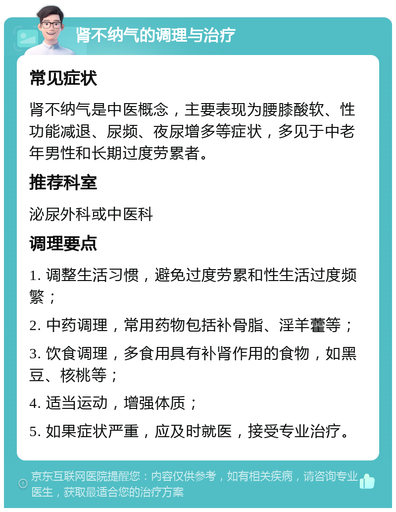 肾不纳气的调理与治疗 常见症状 肾不纳气是中医概念，主要表现为腰膝酸软、性功能减退、尿频、夜尿增多等症状，多见于中老年男性和长期过度劳累者。 推荐科室 泌尿外科或中医科 调理要点 1. 调整生活习惯，避免过度劳累和性生活过度频繁； 2. 中药调理，常用药物包括补骨脂、淫羊藿等； 3. 饮食调理，多食用具有补肾作用的食物，如黑豆、核桃等； 4. 适当运动，增强体质； 5. 如果症状严重，应及时就医，接受专业治疗。