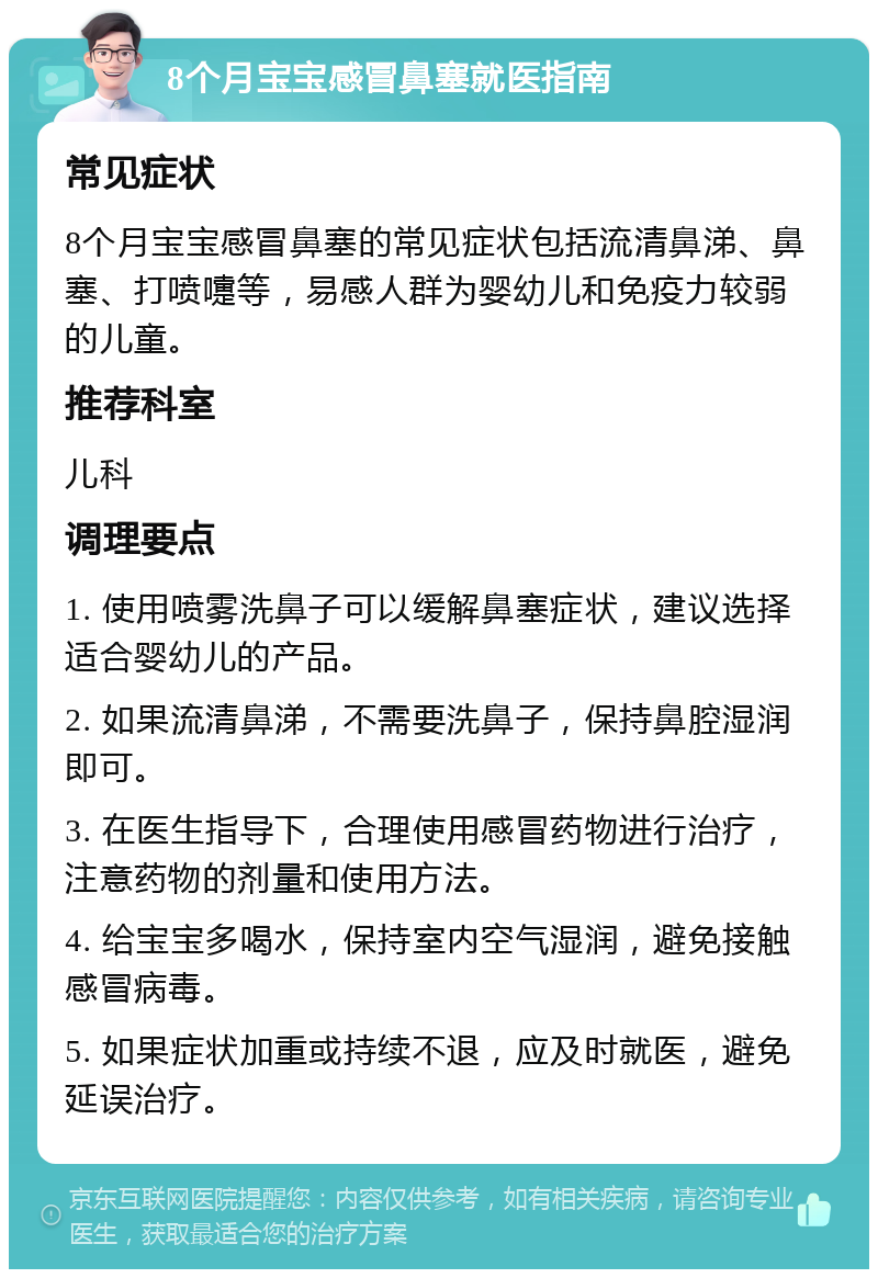 8个月宝宝感冒鼻塞就医指南 常见症状 8个月宝宝感冒鼻塞的常见症状包括流清鼻涕、鼻塞、打喷嚏等，易感人群为婴幼儿和免疫力较弱的儿童。 推荐科室 儿科 调理要点 1. 使用喷雾洗鼻子可以缓解鼻塞症状，建议选择适合婴幼儿的产品。 2. 如果流清鼻涕，不需要洗鼻子，保持鼻腔湿润即可。 3. 在医生指导下，合理使用感冒药物进行治疗，注意药物的剂量和使用方法。 4. 给宝宝多喝水，保持室内空气湿润，避免接触感冒病毒。 5. 如果症状加重或持续不退，应及时就医，避免延误治疗。