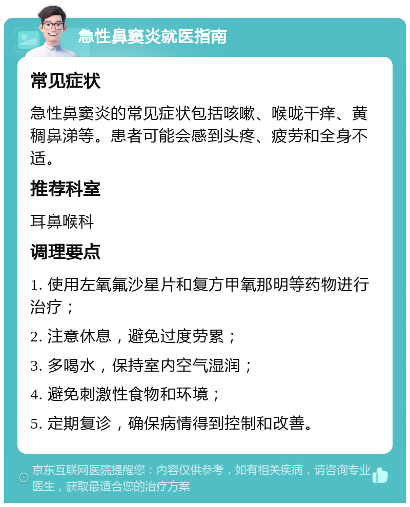 急性鼻窦炎就医指南 常见症状 急性鼻窦炎的常见症状包括咳嗽、喉咙干痒、黄稠鼻涕等。患者可能会感到头疼、疲劳和全身不适。 推荐科室 耳鼻喉科 调理要点 1. 使用左氧氟沙星片和复方甲氧那明等药物进行治疗； 2. 注意休息，避免过度劳累； 3. 多喝水，保持室内空气湿润； 4. 避免刺激性食物和环境； 5. 定期复诊，确保病情得到控制和改善。