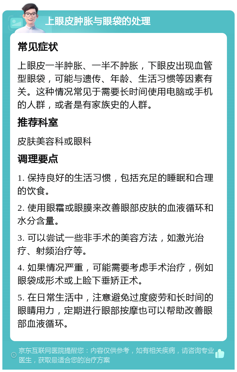 上眼皮肿胀与眼袋的处理 常见症状 上眼皮一半肿胀、一半不肿胀，下眼皮出现血管型眼袋，可能与遗传、年龄、生活习惯等因素有关。这种情况常见于需要长时间使用电脑或手机的人群，或者是有家族史的人群。 推荐科室 皮肤美容科或眼科 调理要点 1. 保持良好的生活习惯，包括充足的睡眠和合理的饮食。 2. 使用眼霜或眼膜来改善眼部皮肤的血液循环和水分含量。 3. 可以尝试一些非手术的美容方法，如激光治疗、射频治疗等。 4. 如果情况严重，可能需要考虑手术治疗，例如眼袋成形术或上睑下垂矫正术。 5. 在日常生活中，注意避免过度疲劳和长时间的眼睛用力，定期进行眼部按摩也可以帮助改善眼部血液循环。