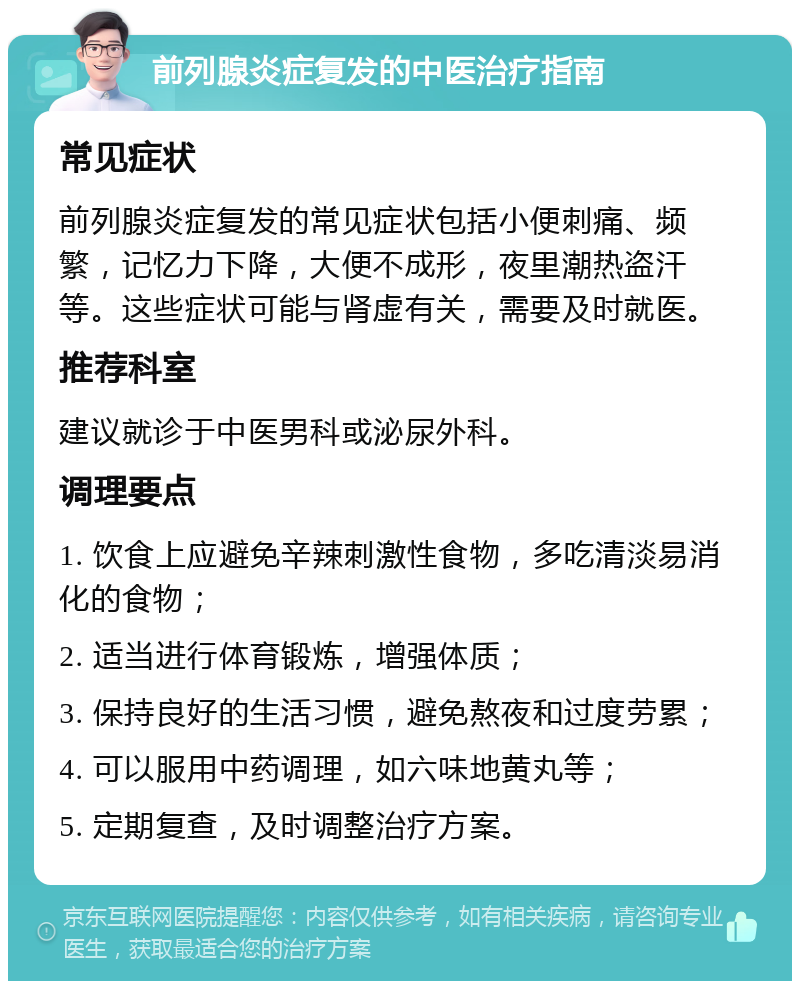 前列腺炎症复发的中医治疗指南 常见症状 前列腺炎症复发的常见症状包括小便刺痛、频繁，记忆力下降，大便不成形，夜里潮热盗汗等。这些症状可能与肾虚有关，需要及时就医。 推荐科室 建议就诊于中医男科或泌尿外科。 调理要点 1. 饮食上应避免辛辣刺激性食物，多吃清淡易消化的食物； 2. 适当进行体育锻炼，增强体质； 3. 保持良好的生活习惯，避免熬夜和过度劳累； 4. 可以服用中药调理，如六味地黄丸等； 5. 定期复查，及时调整治疗方案。