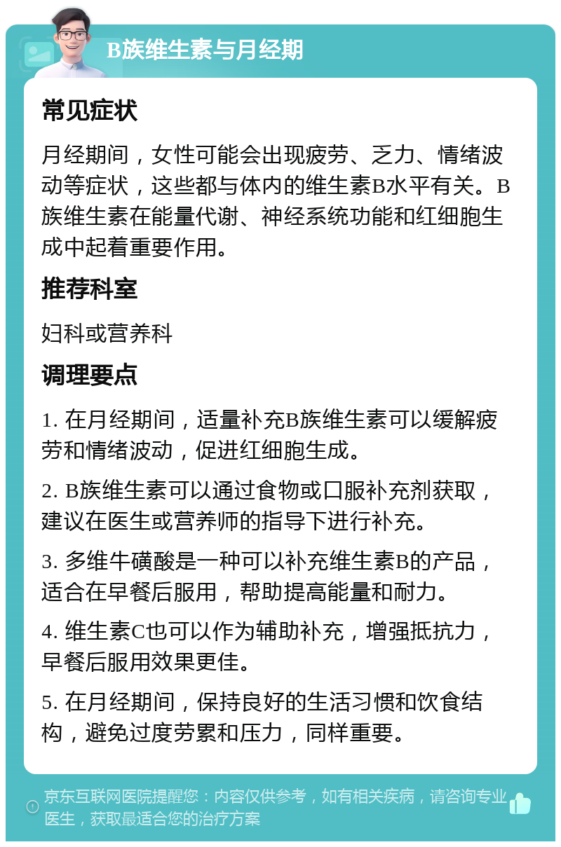 B族维生素与月经期 常见症状 月经期间，女性可能会出现疲劳、乏力、情绪波动等症状，这些都与体内的维生素B水平有关。B族维生素在能量代谢、神经系统功能和红细胞生成中起着重要作用。 推荐科室 妇科或营养科 调理要点 1. 在月经期间，适量补充B族维生素可以缓解疲劳和情绪波动，促进红细胞生成。 2. B族维生素可以通过食物或口服补充剂获取，建议在医生或营养师的指导下进行补充。 3. 多维牛磺酸是一种可以补充维生素B的产品，适合在早餐后服用，帮助提高能量和耐力。 4. 维生素C也可以作为辅助补充，增强抵抗力，早餐后服用效果更佳。 5. 在月经期间，保持良好的生活习惯和饮食结构，避免过度劳累和压力，同样重要。