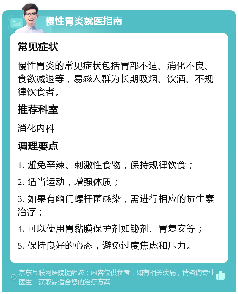 慢性胃炎就医指南 常见症状 慢性胃炎的常见症状包括胃部不适、消化不良、食欲减退等，易感人群为长期吸烟、饮酒、不规律饮食者。 推荐科室 消化内科 调理要点 1. 避免辛辣、刺激性食物，保持规律饮食； 2. 适当运动，增强体质； 3. 如果有幽门螺杆菌感染，需进行相应的抗生素治疗； 4. 可以使用胃黏膜保护剂如铋剂、胃复安等； 5. 保持良好的心态，避免过度焦虑和压力。