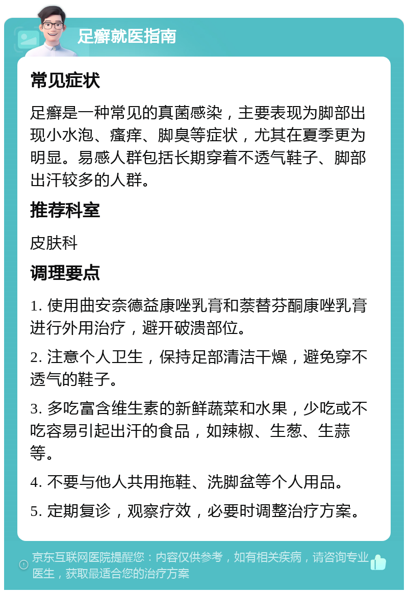 足癣就医指南 常见症状 足癣是一种常见的真菌感染，主要表现为脚部出现小水泡、瘙痒、脚臭等症状，尤其在夏季更为明显。易感人群包括长期穿着不透气鞋子、脚部出汗较多的人群。 推荐科室 皮肤科 调理要点 1. 使用曲安奈德益康唑乳膏和萘替芬酮康唑乳膏进行外用治疗，避开破溃部位。 2. 注意个人卫生，保持足部清洁干燥，避免穿不透气的鞋子。 3. 多吃富含维生素的新鲜蔬菜和水果，少吃或不吃容易引起出汗的食品，如辣椒、生葱、生蒜等。 4. 不要与他人共用拖鞋、洗脚盆等个人用品。 5. 定期复诊，观察疗效，必要时调整治疗方案。