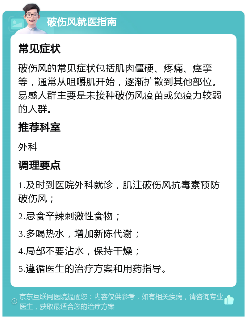 破伤风就医指南 常见症状 破伤风的常见症状包括肌肉僵硬、疼痛、痉挛等，通常从咀嚼肌开始，逐渐扩散到其他部位。易感人群主要是未接种破伤风疫苗或免疫力较弱的人群。 推荐科室 外科 调理要点 1.及时到医院外科就诊，肌注破伤风抗毒素预防破伤风； 2.忌食辛辣刺激性食物； 3.多喝热水，增加新陈代谢； 4.局部不要沾水，保持干燥； 5.遵循医生的治疗方案和用药指导。