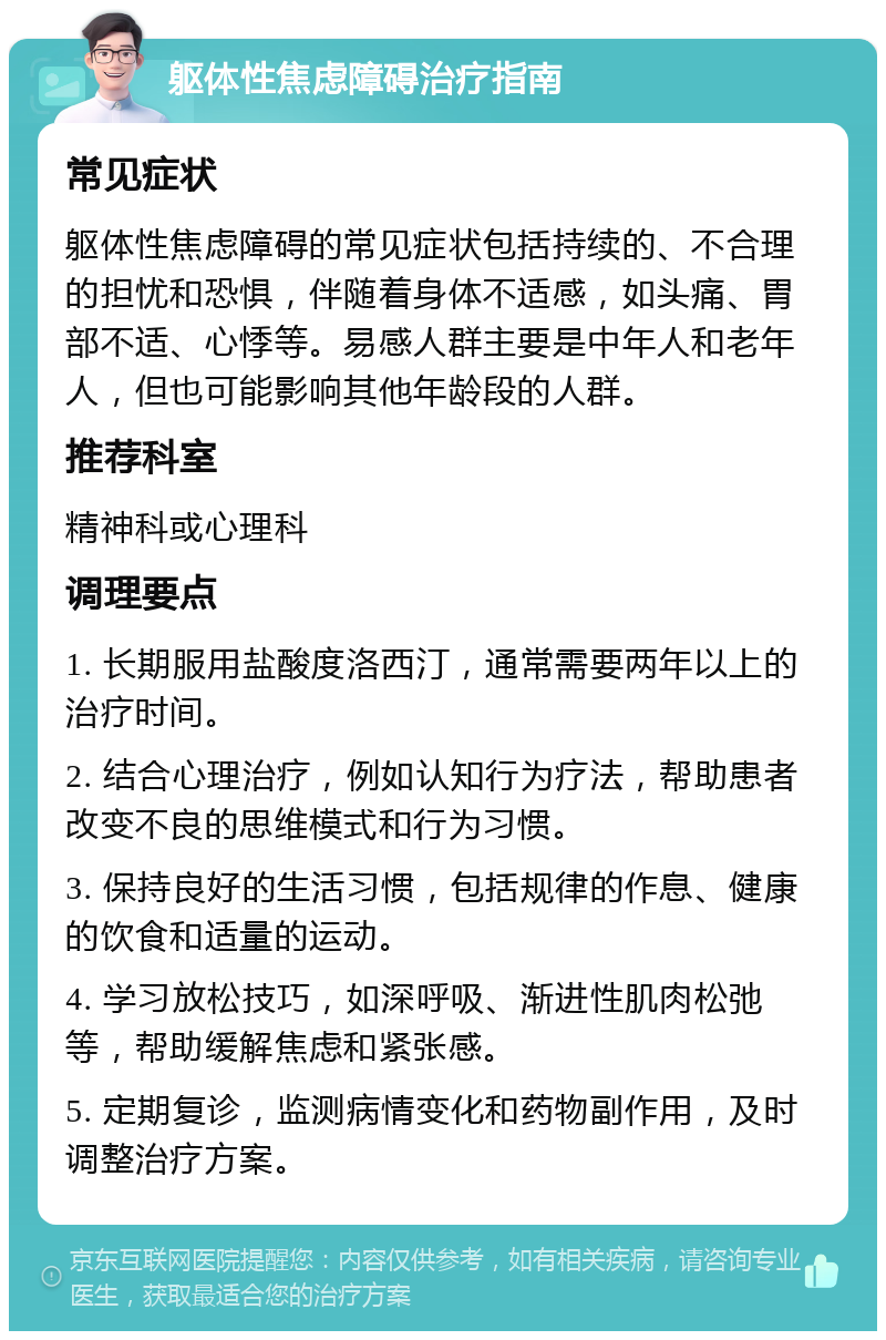 躯体性焦虑障碍治疗指南 常见症状 躯体性焦虑障碍的常见症状包括持续的、不合理的担忧和恐惧，伴随着身体不适感，如头痛、胃部不适、心悸等。易感人群主要是中年人和老年人，但也可能影响其他年龄段的人群。 推荐科室 精神科或心理科 调理要点 1. 长期服用盐酸度洛西汀，通常需要两年以上的治疗时间。 2. 结合心理治疗，例如认知行为疗法，帮助患者改变不良的思维模式和行为习惯。 3. 保持良好的生活习惯，包括规律的作息、健康的饮食和适量的运动。 4. 学习放松技巧，如深呼吸、渐进性肌肉松弛等，帮助缓解焦虑和紧张感。 5. 定期复诊，监测病情变化和药物副作用，及时调整治疗方案。