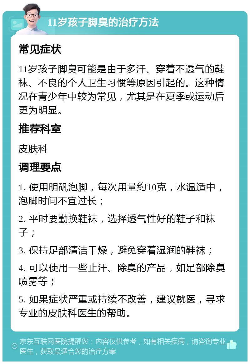 11岁孩子脚臭的治疗方法 常见症状 11岁孩子脚臭可能是由于多汗、穿着不透气的鞋袜、不良的个人卫生习惯等原因引起的。这种情况在青少年中较为常见，尤其是在夏季或运动后更为明显。 推荐科室 皮肤科 调理要点 1. 使用明矾泡脚，每次用量约10克，水温适中，泡脚时间不宜过长； 2. 平时要勤换鞋袜，选择透气性好的鞋子和袜子； 3. 保持足部清洁干燥，避免穿着湿润的鞋袜； 4. 可以使用一些止汗、除臭的产品，如足部除臭喷雾等； 5. 如果症状严重或持续不改善，建议就医，寻求专业的皮肤科医生的帮助。