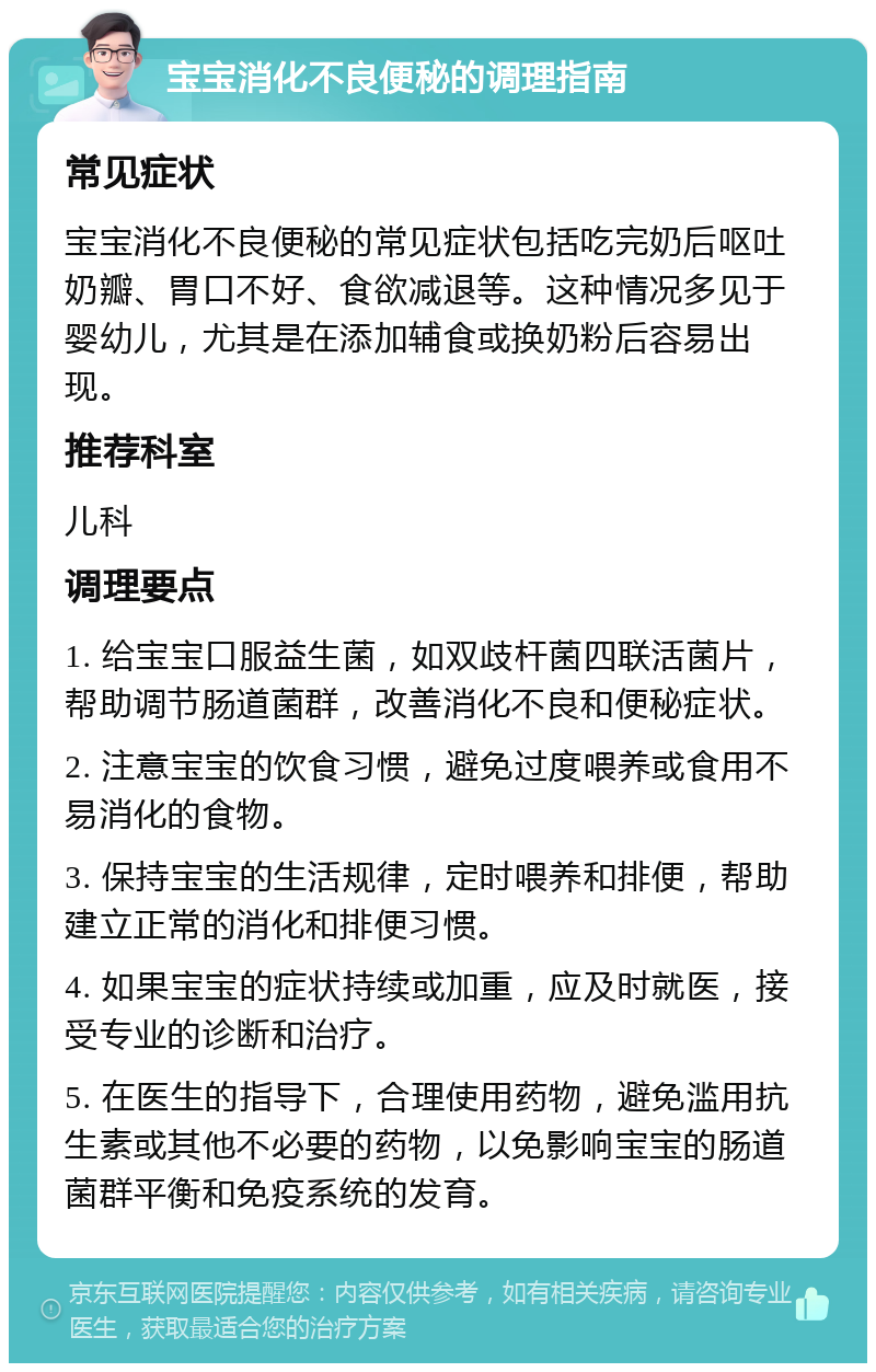 宝宝消化不良便秘的调理指南 常见症状 宝宝消化不良便秘的常见症状包括吃完奶后呕吐奶瓣、胃口不好、食欲减退等。这种情况多见于婴幼儿，尤其是在添加辅食或换奶粉后容易出现。 推荐科室 儿科 调理要点 1. 给宝宝口服益生菌，如双歧杆菌四联活菌片，帮助调节肠道菌群，改善消化不良和便秘症状。 2. 注意宝宝的饮食习惯，避免过度喂养或食用不易消化的食物。 3. 保持宝宝的生活规律，定时喂养和排便，帮助建立正常的消化和排便习惯。 4. 如果宝宝的症状持续或加重，应及时就医，接受专业的诊断和治疗。 5. 在医生的指导下，合理使用药物，避免滥用抗生素或其他不必要的药物，以免影响宝宝的肠道菌群平衡和免疫系统的发育。