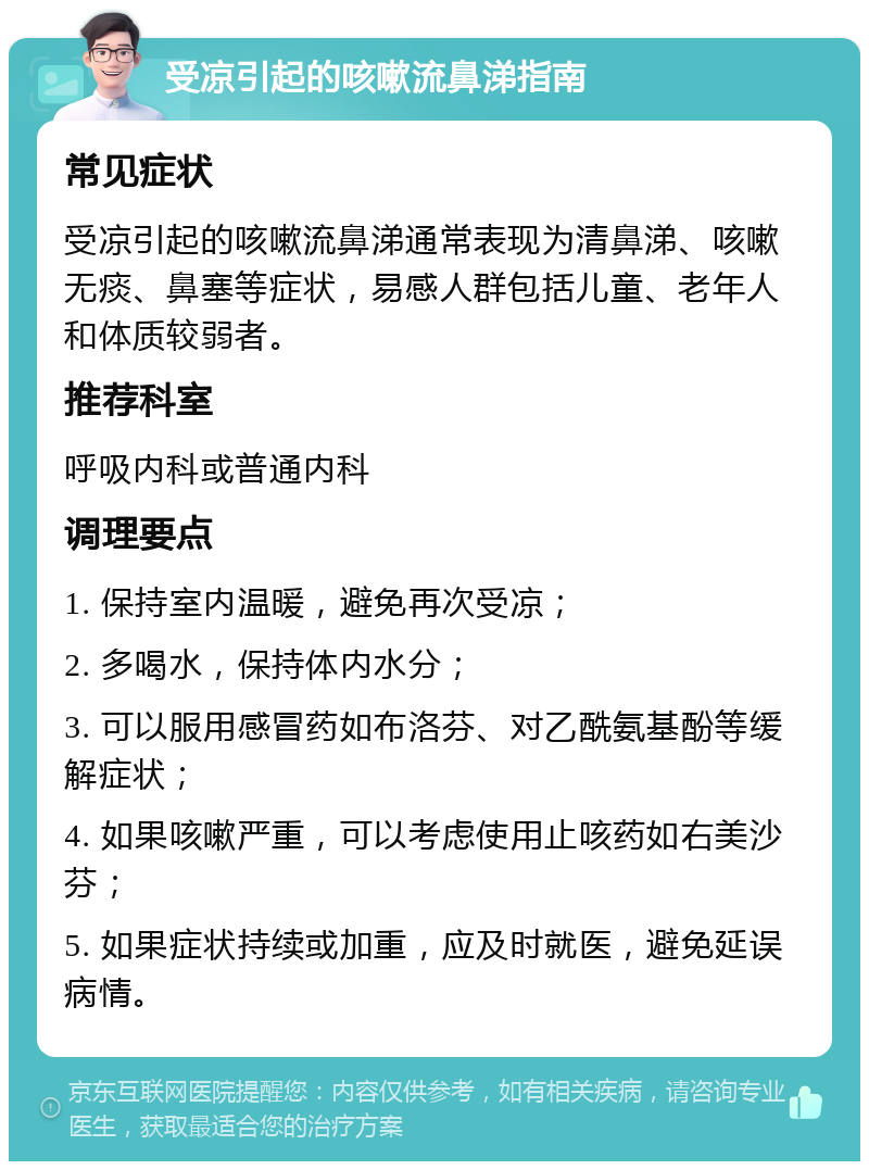 受凉引起的咳嗽流鼻涕指南 常见症状 受凉引起的咳嗽流鼻涕通常表现为清鼻涕、咳嗽无痰、鼻塞等症状，易感人群包括儿童、老年人和体质较弱者。 推荐科室 呼吸内科或普通内科 调理要点 1. 保持室内温暖，避免再次受凉； 2. 多喝水，保持体内水分； 3. 可以服用感冒药如布洛芬、对乙酰氨基酚等缓解症状； 4. 如果咳嗽严重，可以考虑使用止咳药如右美沙芬； 5. 如果症状持续或加重，应及时就医，避免延误病情。