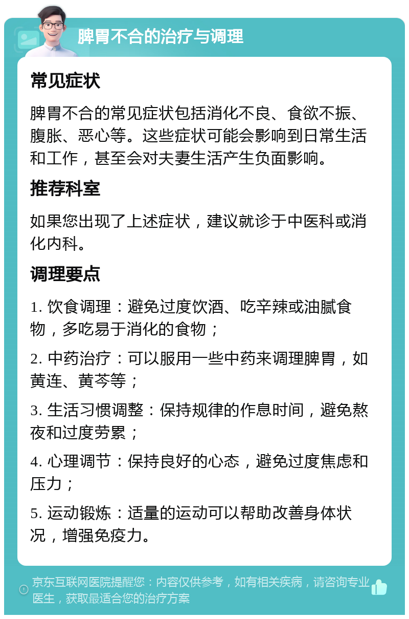 脾胃不合的治疗与调理 常见症状 脾胃不合的常见症状包括消化不良、食欲不振、腹胀、恶心等。这些症状可能会影响到日常生活和工作，甚至会对夫妻生活产生负面影响。 推荐科室 如果您出现了上述症状，建议就诊于中医科或消化内科。 调理要点 1. 饮食调理：避免过度饮酒、吃辛辣或油腻食物，多吃易于消化的食物； 2. 中药治疗：可以服用一些中药来调理脾胃，如黄连、黄芩等； 3. 生活习惯调整：保持规律的作息时间，避免熬夜和过度劳累； 4. 心理调节：保持良好的心态，避免过度焦虑和压力； 5. 运动锻炼：适量的运动可以帮助改善身体状况，增强免疫力。