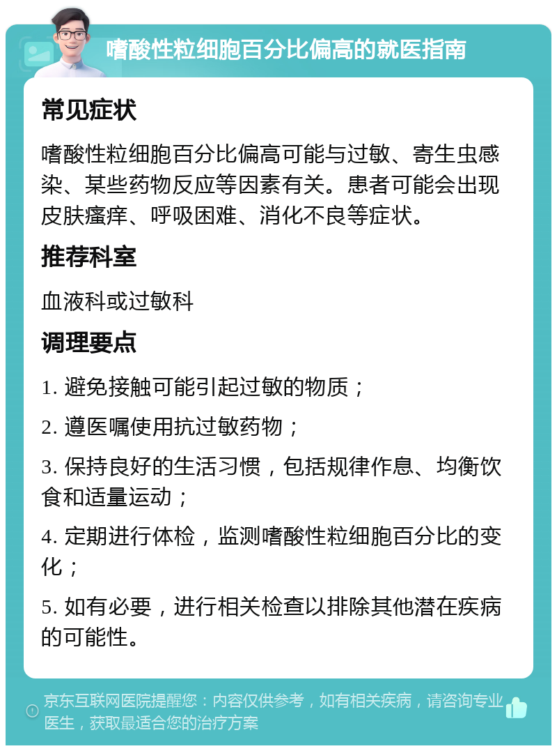 嗜酸性粒细胞百分比偏高的就医指南 常见症状 嗜酸性粒细胞百分比偏高可能与过敏、寄生虫感染、某些药物反应等因素有关。患者可能会出现皮肤瘙痒、呼吸困难、消化不良等症状。 推荐科室 血液科或过敏科 调理要点 1. 避免接触可能引起过敏的物质； 2. 遵医嘱使用抗过敏药物； 3. 保持良好的生活习惯，包括规律作息、均衡饮食和适量运动； 4. 定期进行体检，监测嗜酸性粒细胞百分比的变化； 5. 如有必要，进行相关检查以排除其他潜在疾病的可能性。