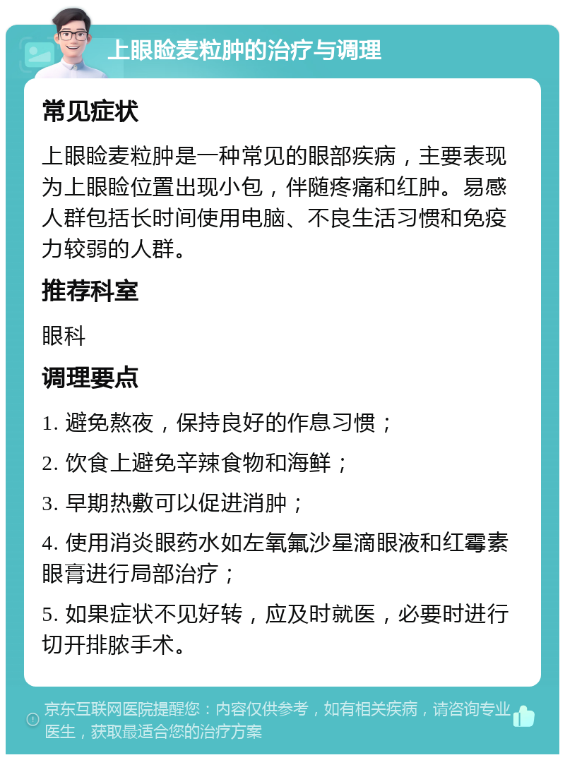 上眼睑麦粒肿的治疗与调理 常见症状 上眼睑麦粒肿是一种常见的眼部疾病，主要表现为上眼睑位置出现小包，伴随疼痛和红肿。易感人群包括长时间使用电脑、不良生活习惯和免疫力较弱的人群。 推荐科室 眼科 调理要点 1. 避免熬夜，保持良好的作息习惯； 2. 饮食上避免辛辣食物和海鲜； 3. 早期热敷可以促进消肿； 4. 使用消炎眼药水如左氧氟沙星滴眼液和红霉素眼膏进行局部治疗； 5. 如果症状不见好转，应及时就医，必要时进行切开排脓手术。