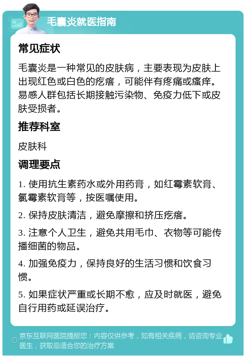 毛囊炎就医指南 常见症状 毛囊炎是一种常见的皮肤病，主要表现为皮肤上出现红色或白色的疙瘩，可能伴有疼痛或瘙痒。易感人群包括长期接触污染物、免疫力低下或皮肤受损者。 推荐科室 皮肤科 调理要点 1. 使用抗生素药水或外用药膏，如红霉素软膏、氯霉素软膏等，按医嘱使用。 2. 保持皮肤清洁，避免摩擦和挤压疙瘩。 3. 注意个人卫生，避免共用毛巾、衣物等可能传播细菌的物品。 4. 加强免疫力，保持良好的生活习惯和饮食习惯。 5. 如果症状严重或长期不愈，应及时就医，避免自行用药或延误治疗。