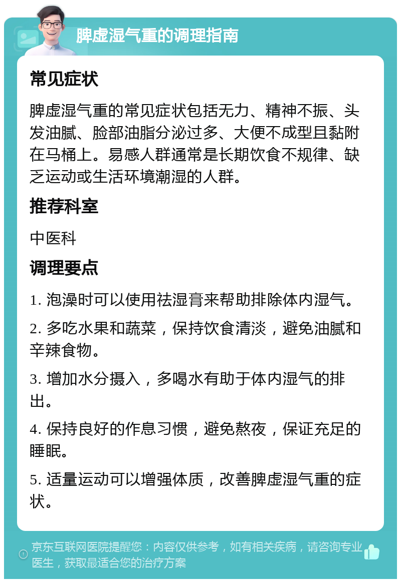 脾虚湿气重的调理指南 常见症状 脾虚湿气重的常见症状包括无力、精神不振、头发油腻、脸部油脂分泌过多、大便不成型且黏附在马桶上。易感人群通常是长期饮食不规律、缺乏运动或生活环境潮湿的人群。 推荐科室 中医科 调理要点 1. 泡澡时可以使用祛湿膏来帮助排除体内湿气。 2. 多吃水果和蔬菜，保持饮食清淡，避免油腻和辛辣食物。 3. 增加水分摄入，多喝水有助于体内湿气的排出。 4. 保持良好的作息习惯，避免熬夜，保证充足的睡眠。 5. 适量运动可以增强体质，改善脾虚湿气重的症状。