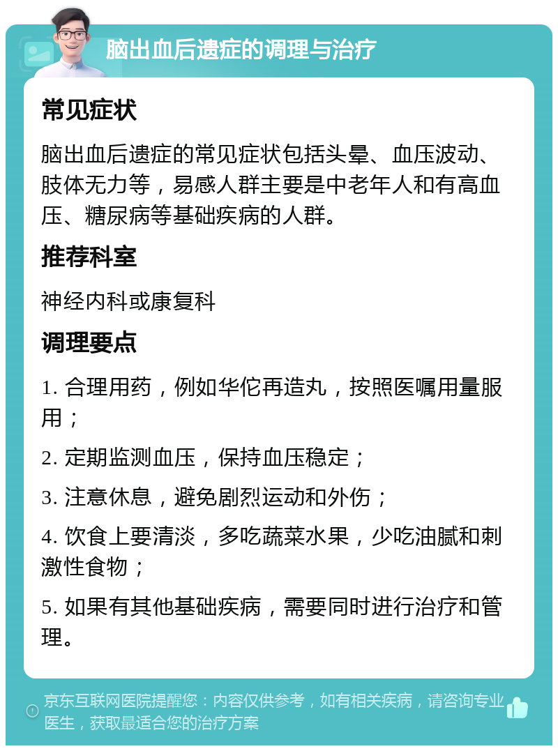 脑出血后遗症的调理与治疗 常见症状 脑出血后遗症的常见症状包括头晕、血压波动、肢体无力等，易感人群主要是中老年人和有高血压、糖尿病等基础疾病的人群。 推荐科室 神经内科或康复科 调理要点 1. 合理用药，例如华佗再造丸，按照医嘱用量服用； 2. 定期监测血压，保持血压稳定； 3. 注意休息，避免剧烈运动和外伤； 4. 饮食上要清淡，多吃蔬菜水果，少吃油腻和刺激性食物； 5. 如果有其他基础疾病，需要同时进行治疗和管理。