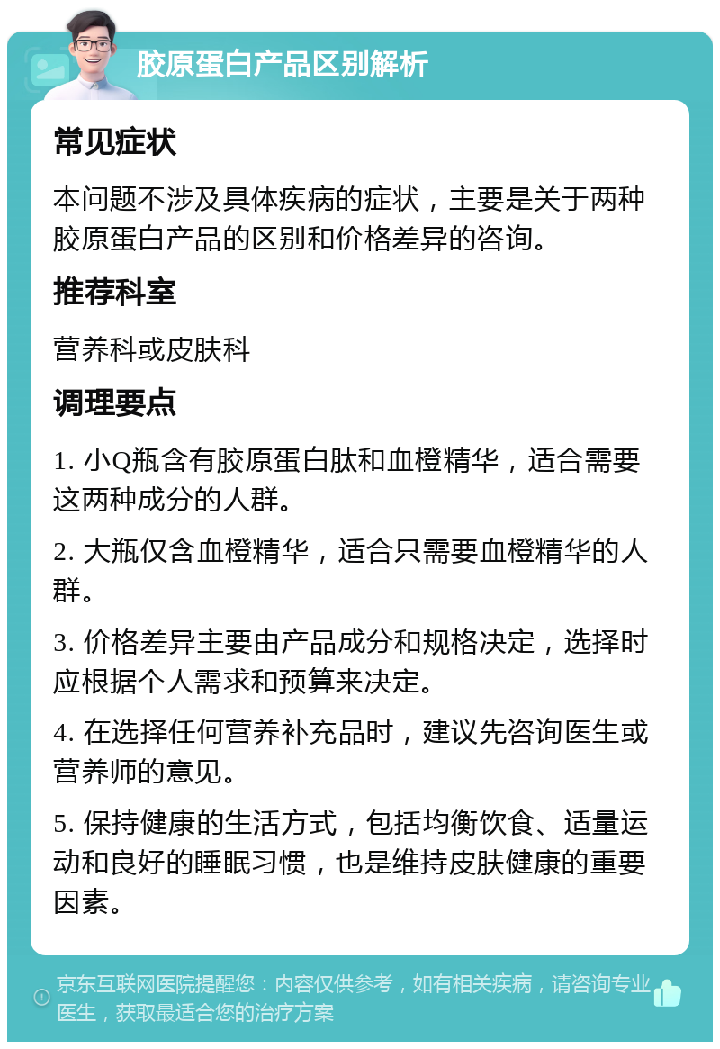 胶原蛋白产品区别解析 常见症状 本问题不涉及具体疾病的症状，主要是关于两种胶原蛋白产品的区别和价格差异的咨询。 推荐科室 营养科或皮肤科 调理要点 1. 小Q瓶含有胶原蛋白肽和血橙精华，适合需要这两种成分的人群。 2. 大瓶仅含血橙精华，适合只需要血橙精华的人群。 3. 价格差异主要由产品成分和规格决定，选择时应根据个人需求和预算来决定。 4. 在选择任何营养补充品时，建议先咨询医生或营养师的意见。 5. 保持健康的生活方式，包括均衡饮食、适量运动和良好的睡眠习惯，也是维持皮肤健康的重要因素。